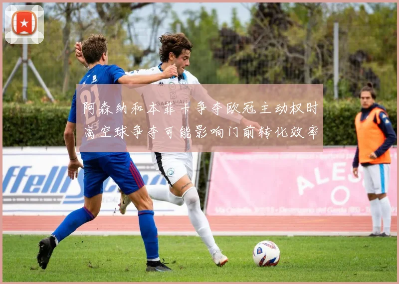阿森纳和本菲卡争夺欧冠主动权时高空球争夺可能影响门前转化效率