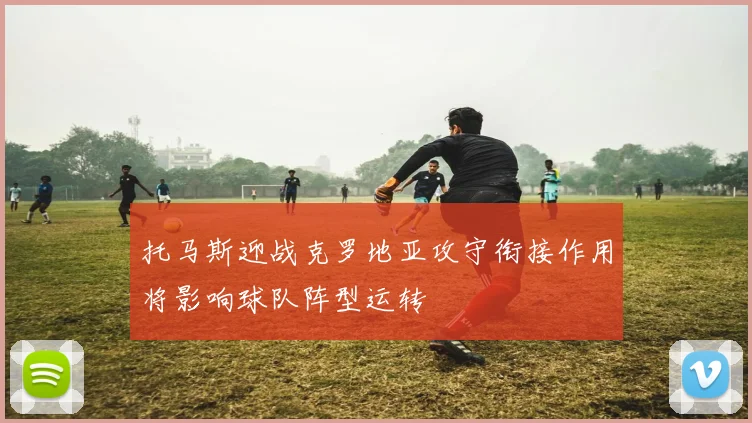 托马斯迎战克罗地亚攻守衔接作用将影响球队阵型运转