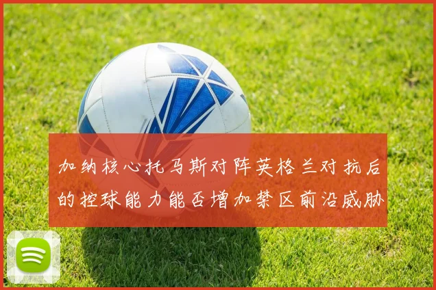 加纳核心托马斯对阵英格兰对抗后的控球能力能否增加禁区前沿威胁
