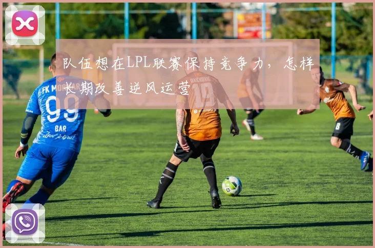 队伍想在LPL联赛保持竞争力,怎样长期改善逆风运营