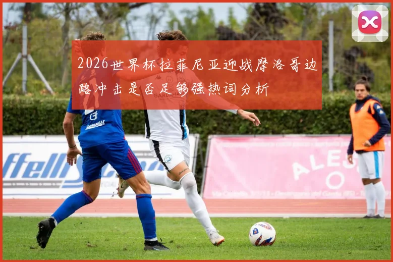 2026世界杯拉菲尼亚迎战摩洛哥边路冲击是否足够强热词分析