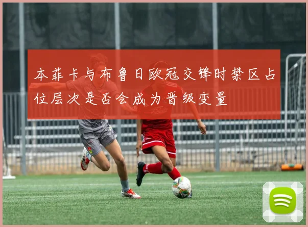 本菲卡与布鲁日欧冠交锋时禁区占位层次是否会成为晋级变量