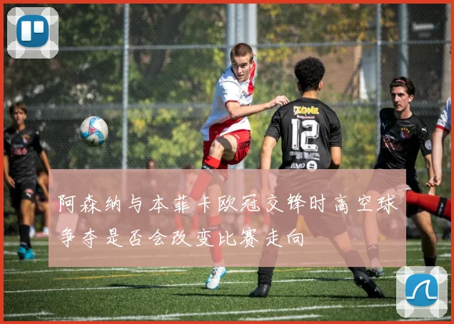 阿森纳与本菲卡欧冠交锋时高空球争夺是否会改变比赛走向