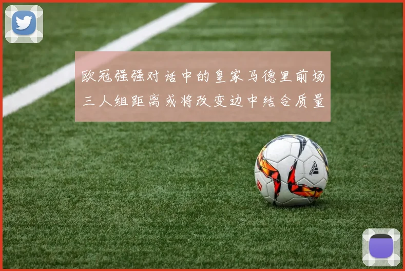 欧冠强强对话中的皇家马德里前场三人组距离或将改变边中结合质量