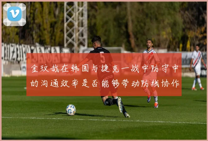 金玟哉在韩国与捷克一战中防守中的沟通效率是否能够带动防线协作
