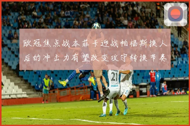 欧冠焦点战本菲卡迎战帕福斯换人后的冲击力有望改变攻守转换节奏