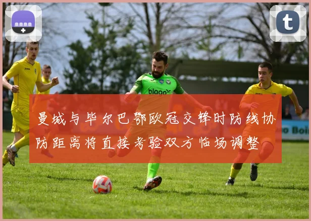 曼城与毕尔巴鄂欧冠交锋时防线协防距离将直接考验双方临场调整