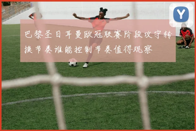 巴黎圣日耳曼欧冠联赛阶段攻守转换节奏谁能控制节奏值得观察