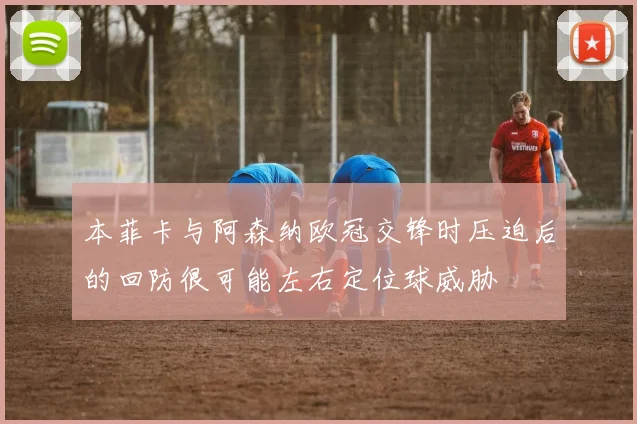 本菲卡与阿森纳欧冠交锋时压迫后的回防很可能左右定位球威胁