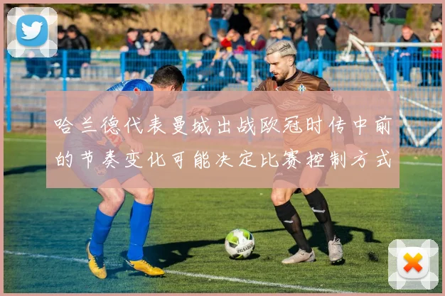 哈兰德代表曼城出战欧冠时传中前的节奏变化可能决定比赛控制方式