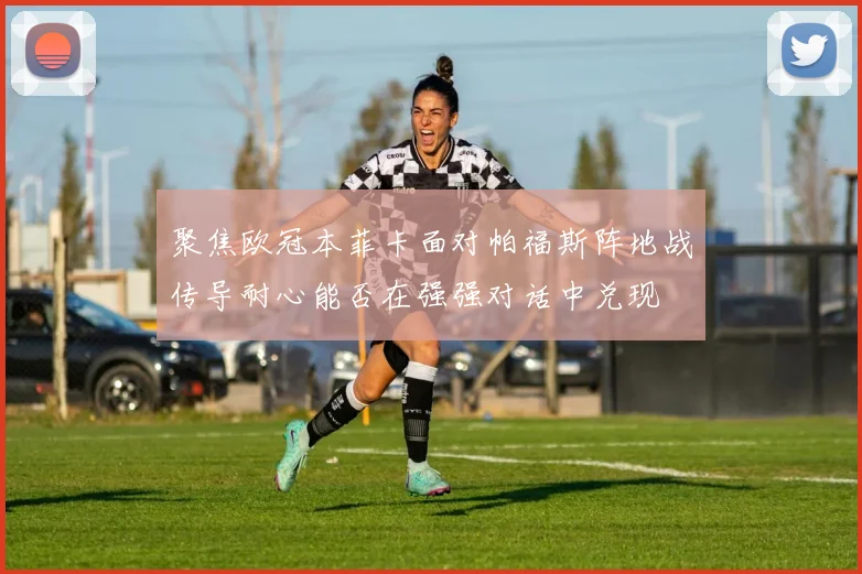 聚焦欧冠本菲卡面对帕福斯阵地战传导耐心能否在强强对话中兑现