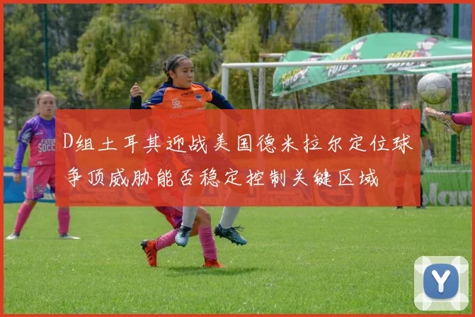 D组土耳其迎战美国德米拉尔定位球争顶威胁能否稳定控制关键区域