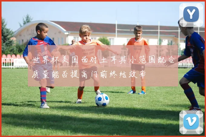 世界杯美国面对土耳其小范围配合质量能否提高门前终结效率