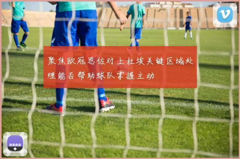 聚焦欧冠恩佐对上杜埃关键区域处理能否帮助球队掌握主动